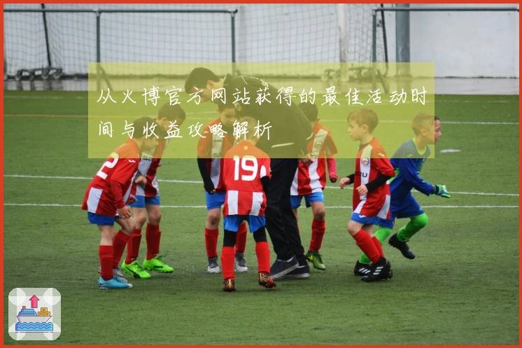 从火博官方网站获得的最佳活动时间与收益攻略解析