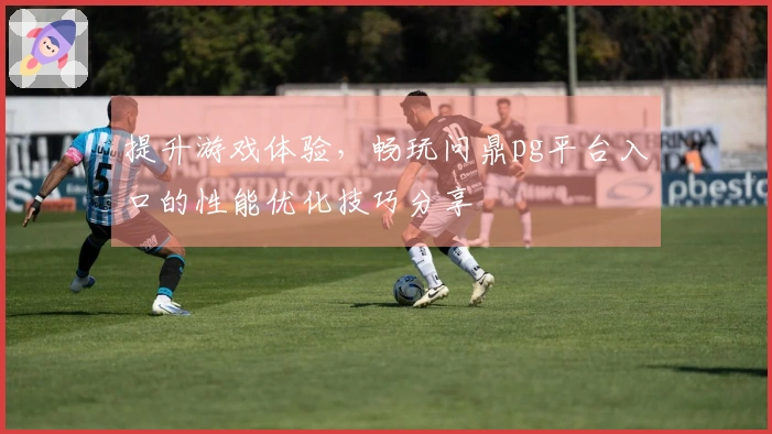 提升游戏体验，畅玩问鼎pg平台入口的性能优化技巧分享