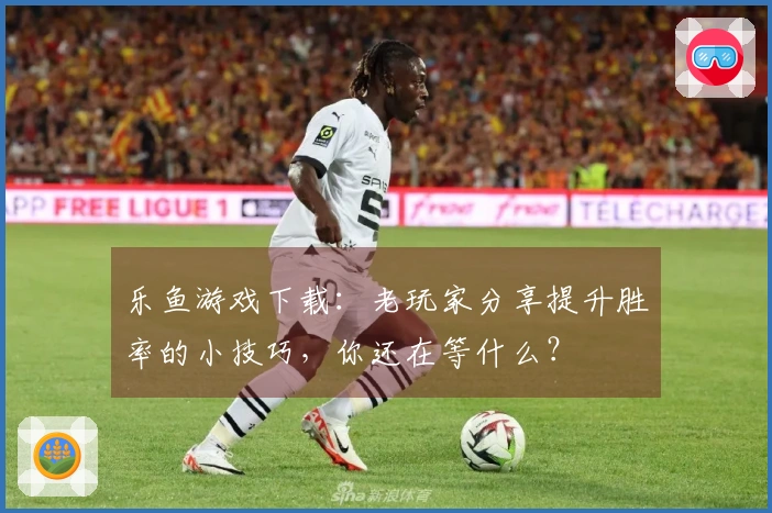 乐鱼游戏下载：老玩家分享提升胜率的小技巧，你还在等什么？