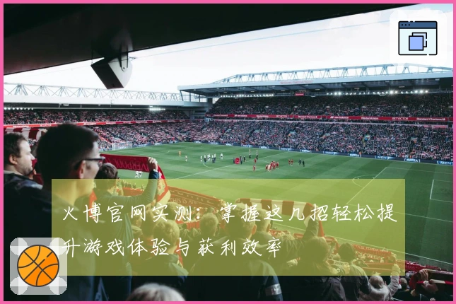 火博官网实测：掌握这几招轻松提升游戏体验与获利效率