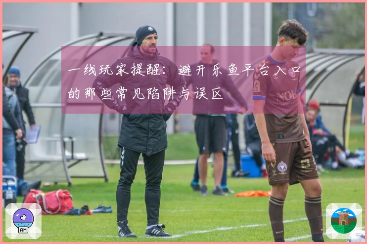 一线玩家提醒：避开乐鱼平台入口的那些常见陷阱与误区