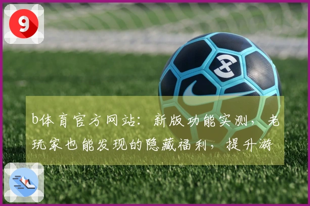 b体育官方网站：新版功能实测，老玩家也能发现的隐藏福利，提升游戏体验了吗？